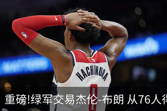 重磅!绿军交易杰伦-布朗 从76人得到乔治+2首轮+2次轮
